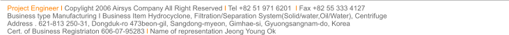 Project Engineer I Copylight 2006 Airsys Company All Right Reserved I Tel +82 51 971 6201  I Fax +82 55 333 4127  Business type Manufacturing I Business Item Hydrocyclone, Filtration/Separation System(Solid/water,Oil/Water), Centrifuge Address . 621-813 250-31, Dongduk-ro 473beon-gil, Sangdong-myeon, Gimhae-si, Gyuongsangnam-do, Korea Cert. of Business Registriaton 606-07-95283 l Name of representation Jeong Young Ok