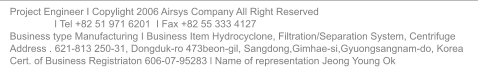 Project Engineer I Copylight 2006 Airsys Company All Right Reserved                  I Tel +82 51 971 6201  I Fax +82 55 333 4127 Business type Manufacturing I Business Item Hydrocyclone, Filtration/Separation System, Centrifuge Address . 621-813 250-31, Dongduk-ro 473beon-gil, Sangdong,Gimhae-si,Gyuongsangnam-do, Korea Cert. of Business Registriaton 606-07-95283 l Name of representation Jeong Young Ok